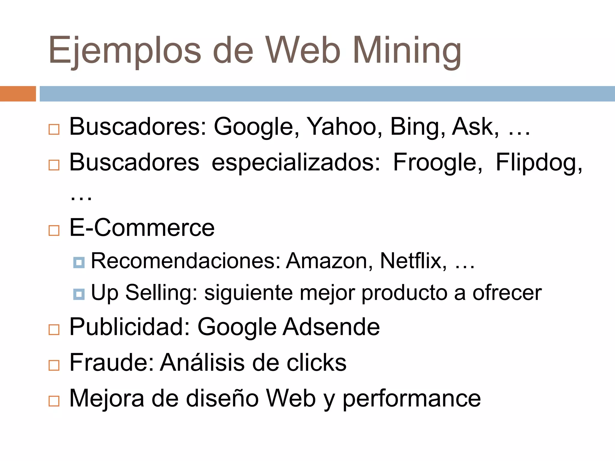 Ejemplos de Web Mining
 Buscadores: Google, Yahoo, Bing, Ask, …
 Buscadores especializados: Froogle, Flipdog,
…
 E-Commerce
 Recomendaciones: Amazon, Netflix, …
 Up Selling: siguiente mejor producto a ofrecer
 Publicidad: Google Adsende
 Fraude: Análisis de clicks
 Mejora de diseño Web y performance
 