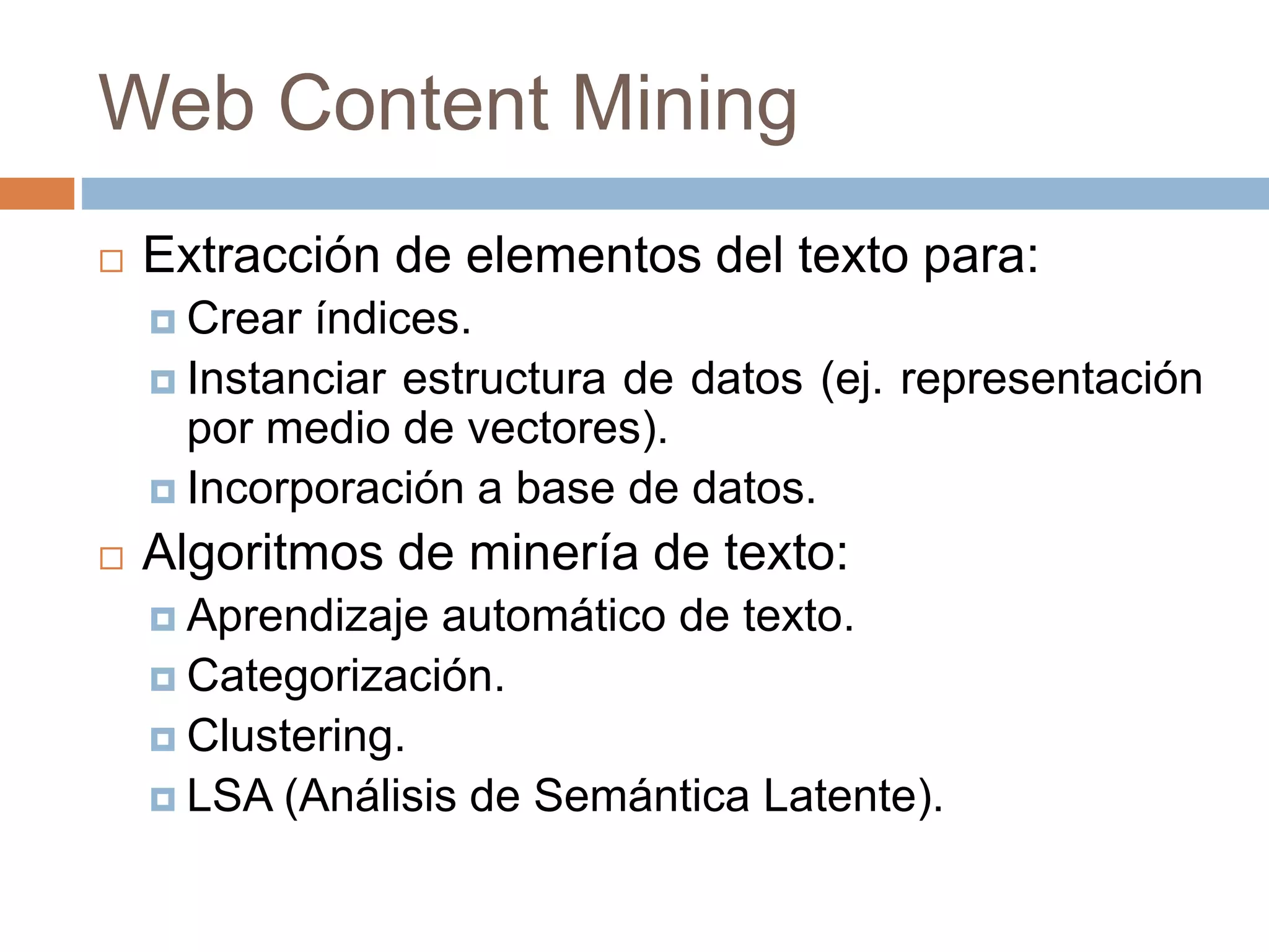 Web Content Mining
 Extracción de elementos del texto para:
 Crear índices.
 Instanciar estructura de datos (ej. representación
por medio de vectores).
 Incorporación a base de datos.
 Algoritmos de minería de texto:
 Aprendizaje automático de texto.
 Categorización.
 Clustering.
 LSA (Análisis de Semántica Latente).
 