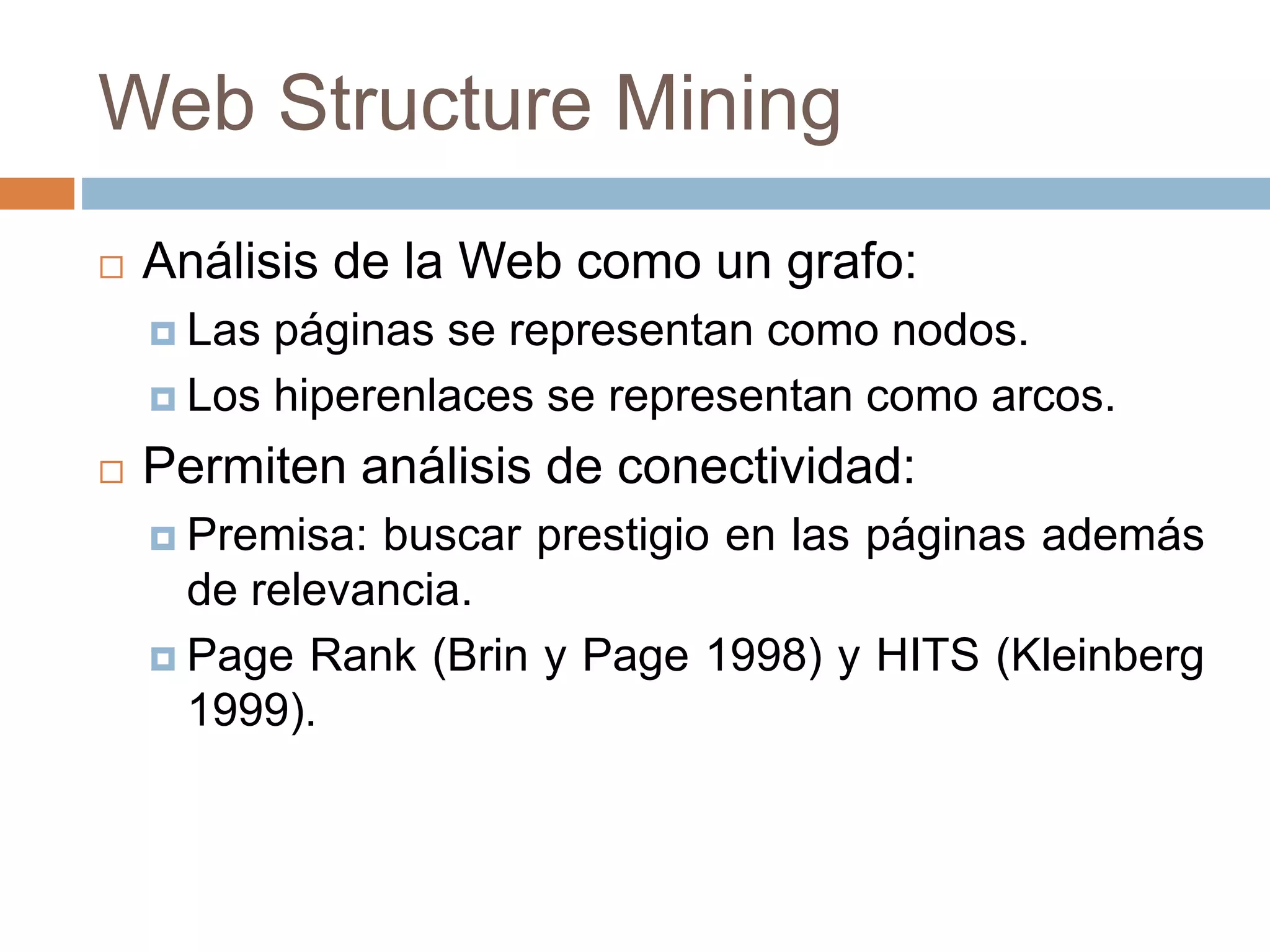 Web Structure Mining
 Análisis de la Web como un grafo:
 Las páginas se representan como nodos.
 Los hiperenlaces se representan como arcos.
 Permiten análisis de conectividad:
 Premisa: buscar prestigio en las páginas además
de relevancia.
 Page Rank (Brin y Page 1998) y HITS (Kleinberg
1999).
 