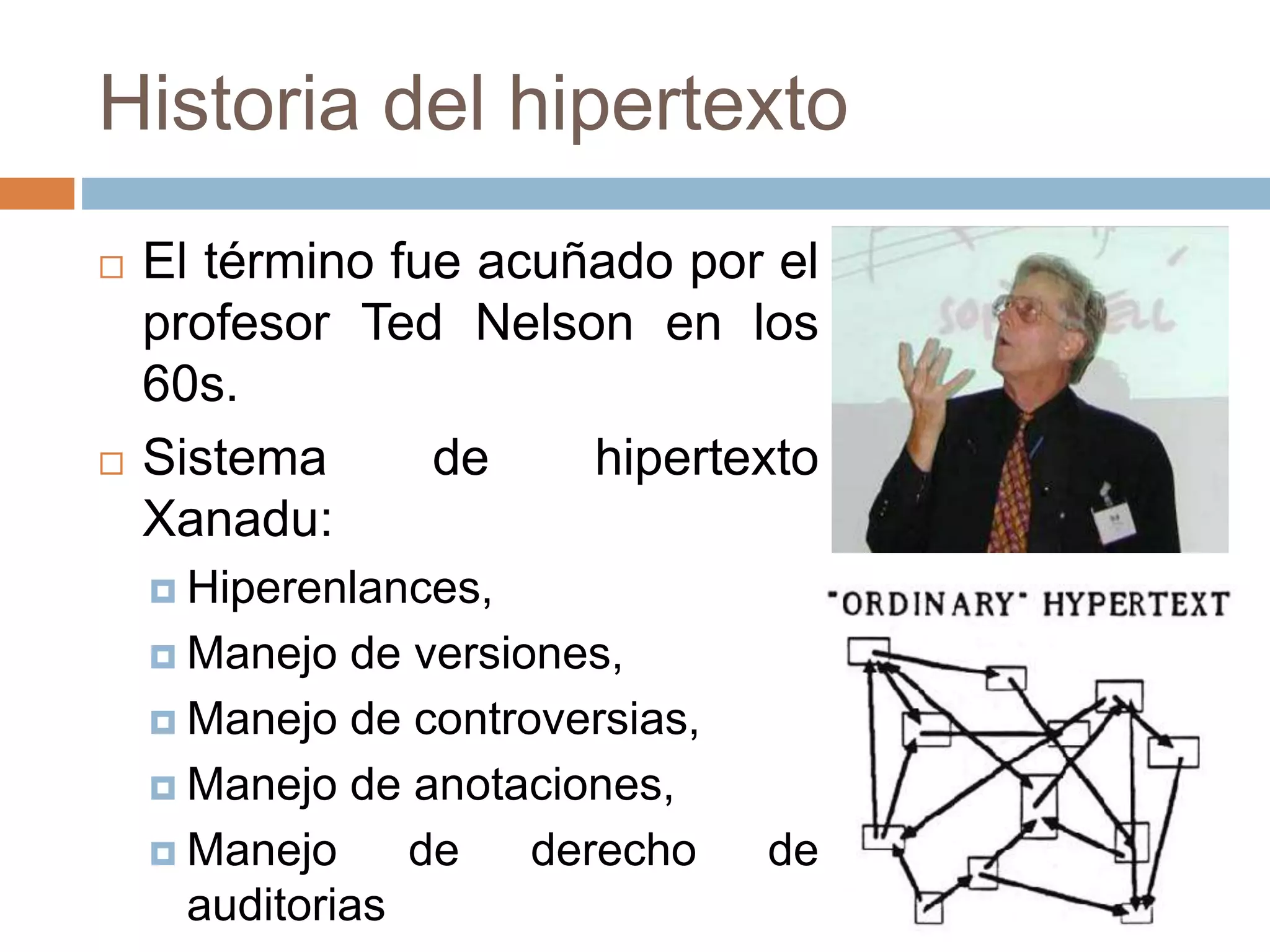 Historia del hipertexto
 El término fue acuñado por el
profesor Ted Nelson en los
60s.
 Sistema de hipertexto
Xanadu:
 Hiperenlances,
 Manejo de versiones,
 Manejo de controversias,
 Manejo de anotaciones,
 Manejo de derecho de
auditorias
 