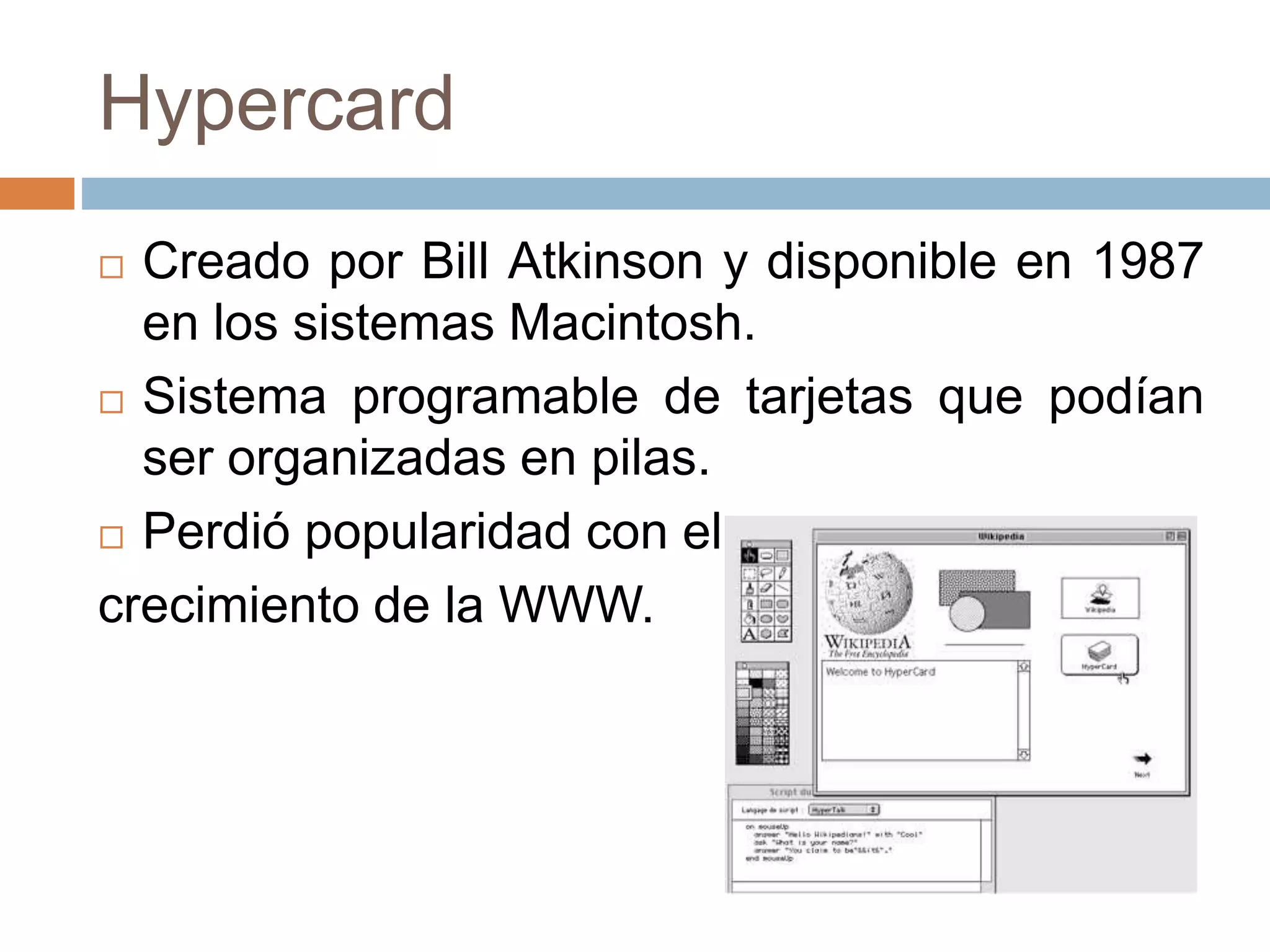 Hypercard
 Creado por Bill Atkinson y disponible en 1987
en los sistemas Macintosh.
 Sistema programable de tarjetas que podían
ser organizadas en pilas.
 Perdió popularidad con el
crecimiento de la WWW.
 