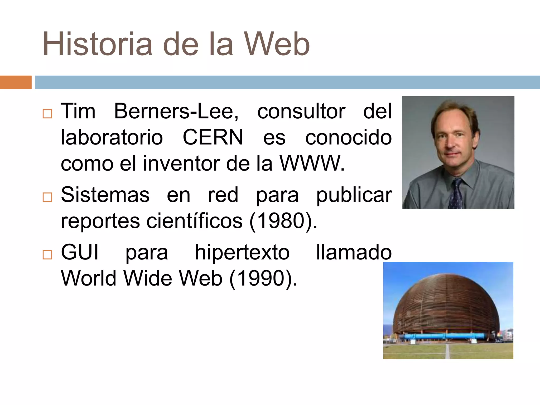 Historia de la Web
 Tim Berners-Lee, consultor del
laboratorio CERN es conocido
como el inventor de la WWW.
 Sistemas en red para publicar
reportes científicos (1980).
 GUI para hipertexto llamado
World Wide Web (1990).
 