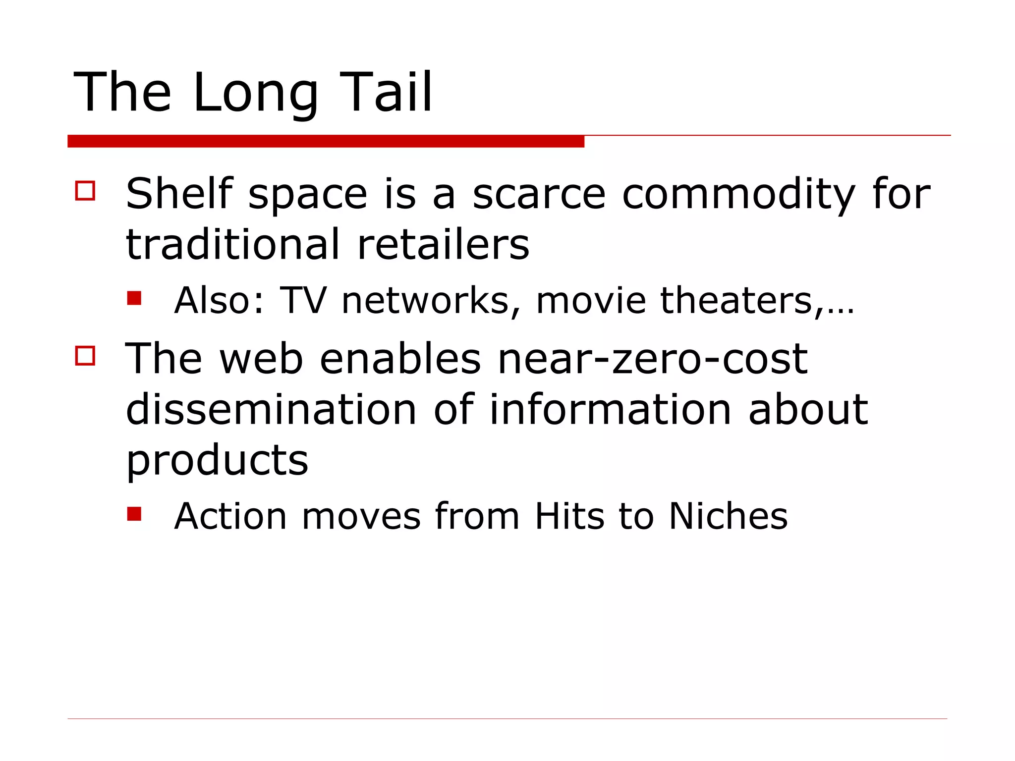The Long Tail Shelf space is a scarce commodity for traditional retailers  Also: TV networks, movie theaters,… The web enables near-zero-cost dissemination of information about products Action moves from Hits to Niches 