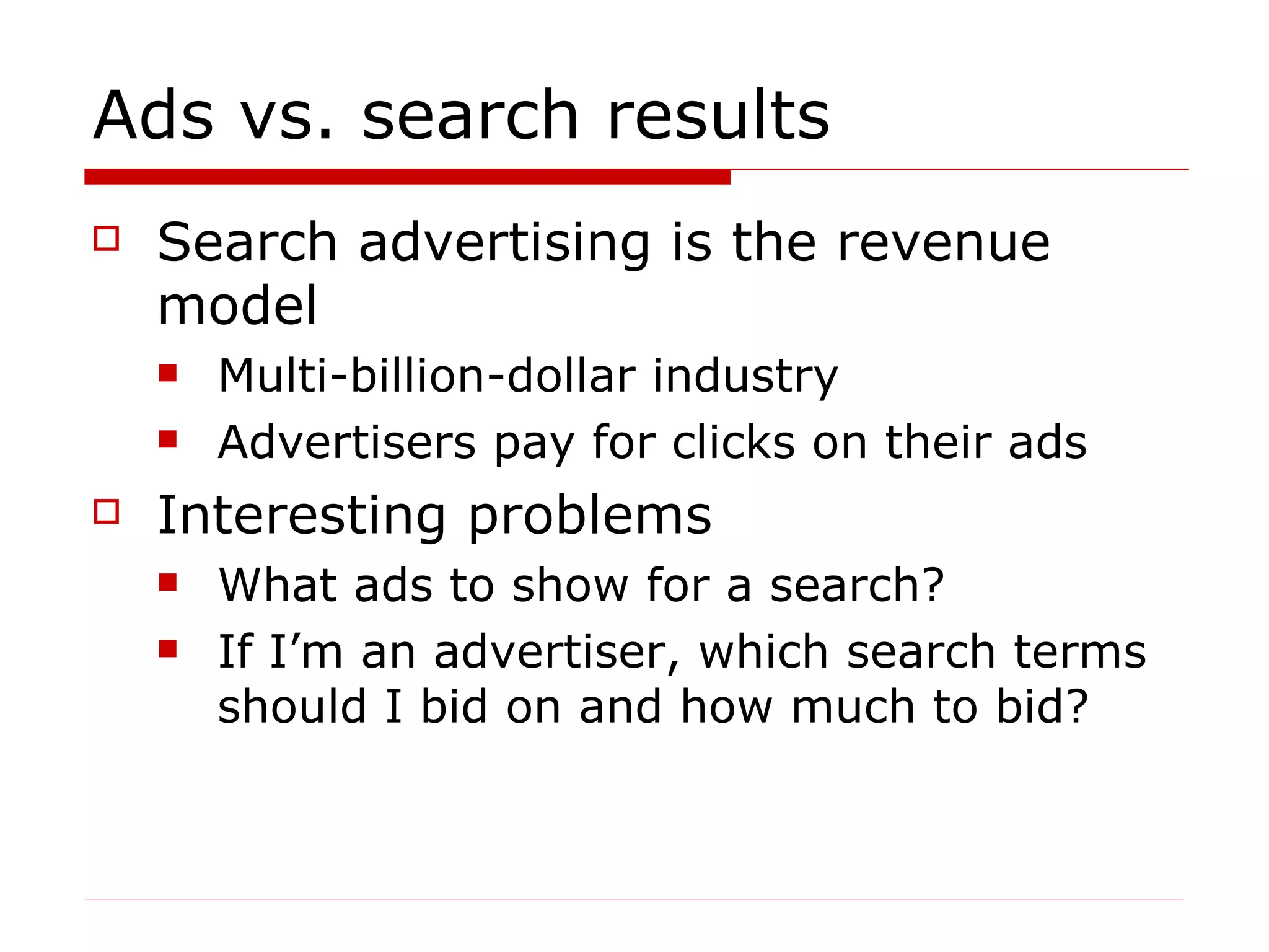 Ads vs. search results Search advertising is the revenue model  Multi-billion-dollar industry Advertisers pay for clicks on their ads Interesting problems What ads to show for a search? If I’m an advertiser, which search terms should I bid on and how much to bid? 