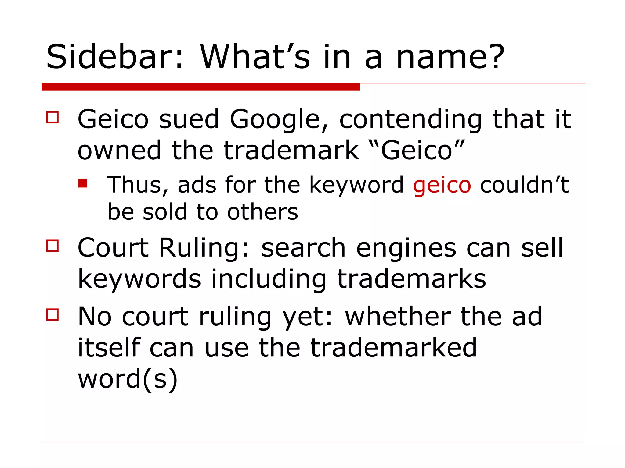 Sidebar: What’s in a name? Geico sued Google, contending that it owned the trademark “Geico”  Thus, ads for the keyword  geico  couldn’t be sold to others Court Ruling: search engines can sell keywords including trademarks No court ruling yet: whether the ad itself can use the trademarked word(s)  