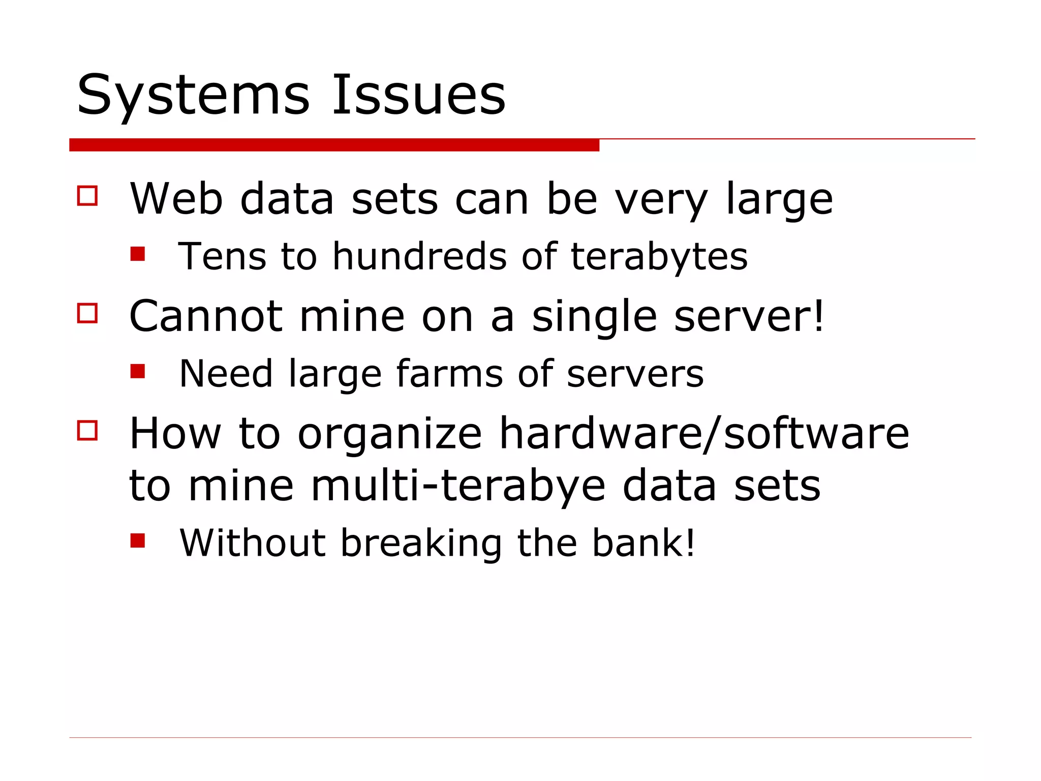 Systems Issues Web data sets can be very large  Tens to hundreds of terabytes Cannot mine on a single server! Need large farms of servers How to organize hardware/software to mine multi-terabye data sets Without breaking the bank! 