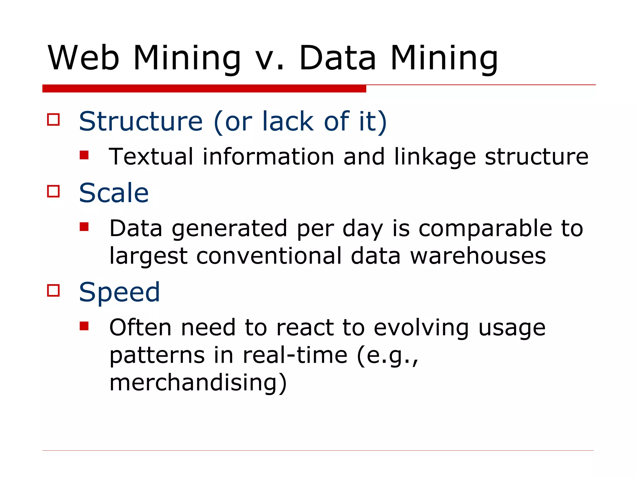 Web Mining v. Data Mining Structure (or lack of it) Textual information and linkage structure Scale Data generated per day is comparable to largest conventional data warehouses Speed Often need to react to evolving usage patterns in real-time (e.g., merchandising) 