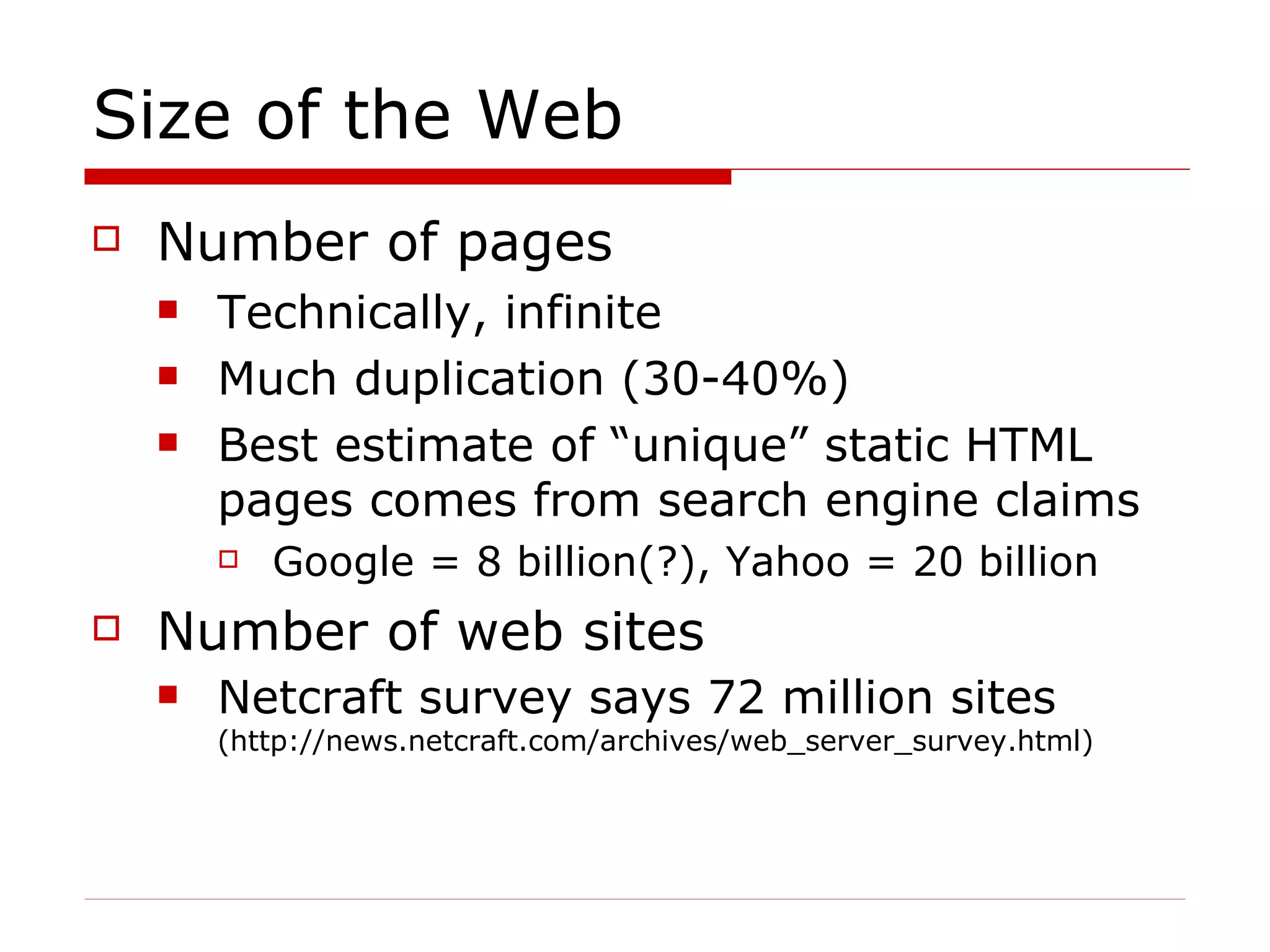 Size of the Web Number of pages Technically, infinite Much duplication (30-40%) Best estimate of “unique” static HTML pages comes from search engine claims Google = 8 billion(?), Yahoo = 20 billion Number of web sites  Netcraft survey says 72 million sites  (http://news.netcraft.com/archives/web_server_survey.html) 