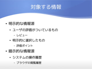 対象する情報


●   明示的な情報源
    ●   ユーザの評価がついているもの
        –   レビュー
    ●   明示的に選択したもの
        –   評価ポイント
●   暗示的な情報源
    ●   システムの操作履歴
        –   ブラウザの閲覧履歴
 