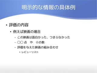 明示的な情報の具体例


●   評価の内容
    ●   例えば映画の場合
        –   この映画は面白かった，つまらなかった
        –   ◯◯ 点　や　☆の数
        –   評価を与えた映画の組み合わせ
            ●   レビューリスト
 