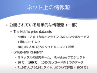 ネット上の情報源


●   公開されている明示的な情報源（一部）
    ●
        The Netflix prize datasets
        –   Netflix ：アメリカのオンライン DVD レンタルサービス
        –   1 億レコード以上
        –   480,189 人が 17,770 タイトルについて評価
    ●
        Grouplens Research
        –   ミネソタ大の研究チーム， MovieLens プロジェクト
        –   10 万， 100 万， 1000 万レコードの 3 つのデータ
        –   71,567 人が 10,681 タイトルについて評価（ 1000 万）
 