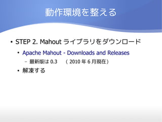 動作環境を整える


●   STEP 2. Mahout ライブラリをダウンロード
    ●
        Apache Mahout - Downloads and Releases
        –   最新版は 0.3 　（ 2010 年 6 月現在）
    ●   解凍する
 