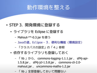 動作環境を整える


●   STEP 3. 開発環境に登録する
    ●   ライブラリを Eclipse に登録する
        –   Mahout-**-0.3.jar を使う
        –   Javaの道, Eclipse－３．便利な機能（環境設定）
        –   「クラスパスの設定」の「４」参照
    ●   依存するライブラリも登録しておく
        –   「 lib 」から， commons-logging-1.1.1.jar ， slf4j-api-
            1.5.8.jar ， slf4j-jcl-1.5.8.jar ， commons-cli-2.0-
            mahout.jar ， uncommons-maths-1.2.jar
        –   「 lib 」全部登録しておいて問題ない
 