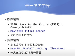 データの中身


●   映画情報
    ●   1270::Back to the Future (1985):: 　
        Comedy|Sci-Fi
    ●   MovieID::Title::Genres
    ●   それぞれ 1 本づつ
●   評価情報
    ●   1::1270::5::978300055
    ●   UserID::MovieID::Rating::Timestamp
    ●   一人あたり 20 本分の評価
 