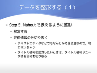 データを整形する（１）


●   Step 5. Mahout で扱えるように整形
    ●   解凍する
    ●   評価情報のみ切り抜く
        –   テキストエディタなどでもなんとかできる量なので，切
            り取っちゃう
        –   タイトル情報を出力したいときは，タイトル情報やユー
            ザ情報部分も切り取る
 