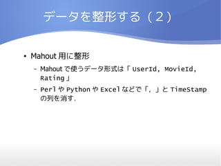 データを整形する（２）

●   Mahout 用に整形
    –   Mahout で使うデータ形式は「 UserId, MovieId,
        Rating 」
    –   Perl や Python や Excel などで「，」と TimeStamp
        の列を消す．
 