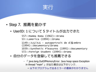 実行


●   Step 7. 推薦を動かす
    ●   UserID: 1 について 5 タイトルが出力できた
           557::Mamma Roma (1962)::Drama
           53::Lamerica (1994)::Drama
           1149::JLG/JLG - autoportrait de d 馗 embre
           (1994)::Documentary|Drama
           1039::Synthetic Pleasures (1995)::Documentary
           572::Foreign Student (1994)::Drama
    ●   自分のデータを登録しても推薦できる
            –   「 java.lang.OutOfMemoryError: Java heap space Exception
                in thread "main" 」が出た場合は以下のリンク．
                  ● 以下のプログラムで出るエラーの意味がわかりません
 