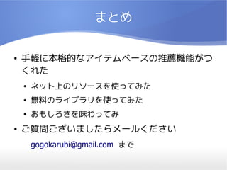 まとめ


●   手軽に本格的なアイテムベースの推薦機能がつ
    くれた
    ●   ネット上のリソースを使ってみた
    ●   無料のライブラリを使ってみた
    ●   おもしろさを味わってみ
●   ご質問ございましたらメールください
        gogokarubi@gmail.com まで
 