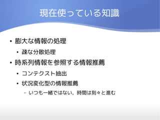 現在使っている知識

●   膨大な情報の処理
    ●   疎な分散処理
●   時系列情報を参照する情報推薦
    ●   コンテクスト抽出
    ●   状況変化型の情報推薦
        –   いつも一緒ではない，時間は刻々と進む
 