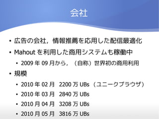 会社

●   広告の会社，情報推薦を応用した配信最適化
●   Mahout を利用した商用システムも稼働中
    ●   2009 年 09 月から，（自称）世界初の商用利用
●   規模
    ●   2010 年 02 月 2200 万 UBs （ユニークブラウザ）
    ●   2010 年 03 月 2840 万 UBs
    ●   2010 月 04 月 3208 万 UBs
    ●   2010 月 05 月 3816 万 UBs
 