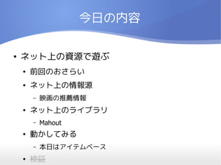 今日の内容

●   ネット上の資源で遊ぶ
    ●   前回のおさらい
    ●   ネット上の情報源
        –   映画の推薦情報
    ●   ネット上のライブラリ
        –   Mahout
    ●   動かしてみる
        –   本日はアイテムベース
    ●   検証
 