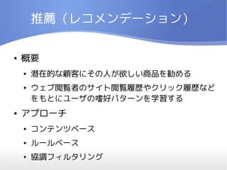 推薦（レコメンデーション）

●   概要
    ●   潜在的な顧客にその人が欲しい商品を勧める
    ●   ウェブ閲覧者のサイト閲覧履歴やクリック履歴など
        をもとにユーザの嗜好パターンを学習する
●   アプローチ
    ●   コンテンツベース
    ●   ルールベース
    ●   協調フィルタリング
 