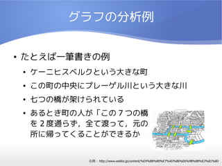 グラフの分析例


●   たとえば一筆書きの例
    ●   ケーニヒスベルクという大きな町
    ●   この町の中央にプレーゲル川という大きな川
    ●   七つの橋が架けられている
    ●   あるとき町の人が「この 7 つの橋
        を 2 度通らず，全て渡って，元の
        所に帰ってくることができるか


                引用： http://www.weblio.jp/content/%E4%B8%80%E7%AD%86%E6%9B%B8%E3%81%8D
 
