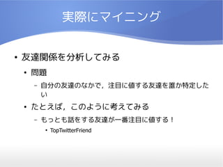 実際にマイニング


●   友達関係を分析してみる
    ●   問題
        –   自分の友達のなかで，注目に値する友達を誰か特定した
            い
    ●   たとえば，このように考えてみる
        –   もっとも話をする友達が一番注目に値する！
            ●
                TopTwitterFriend
 