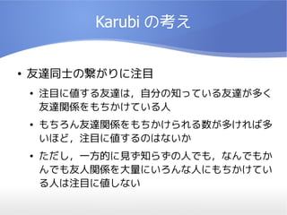 Karubi の考え


●   友達同士の繋がりに注目
    ●   注目に値する友達は，自分の知っている友達が多く
        友達関係をもちかけている人
    ●   もちろん友達関係をもちかけられる数が多ければ多
        いほど，注目に値するのはないか
    ●   ただし，一方的に見ず知らずの人でも，なんでもか
        んでも友人関係を大量にいろんな人にもちかけてい
        る人は注目に値しない
 