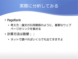 実際に分析してみる

●
    PageRank
    ●   考え方：論文の引用関係のように，重要なウェブ
        ページがリンクを集める
●   計算方法は割愛；；
    ●   ネットで調べればいくらでも出てきますよ
 