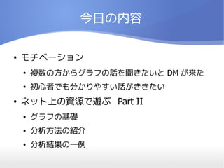 今日の内容

●   モチベーション
    ●   複数の方からグラフの話を聞きたいと DM が来た
    ●   初心者でも分かりやすい話がききたい
●   ネット上の資源で遊ぶ Part II
    ●   グラフの基礎
    ●   分析方法の紹介
    ●   分析結果の一例
 