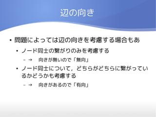 辺の向き

●   問題によっては辺の向きを考慮する場合もあ
    ●   ノード同士の繋がりのみを考慮する
        –   → 　向きが無いので「無向」
    ●   ノード同士について，どちらがどちらに繋がってい
        るかどうかも考慮する
        –   → 　向きがあるので「有向」
 