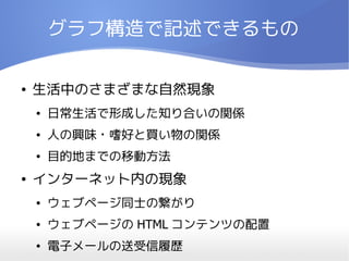 グラフ構造で記述できるもの

●   生活中のさまざまな自然現象
    ●   日常生活で形成した知り合いの関係
    ●   人の興味・嗜好と買い物の関係
    ●   目的地までの移動方法
●   インターネット内の現象
    ●   ウェブページ同士の繋がり
    ●   ウェブページの HTML コンテンツの配置
    ●   電子メールの送受信履歴
 