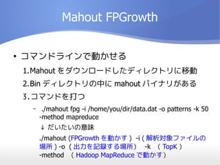 Mahout FPGrowth

ޥɥ饤ǄӤ
1.Mahout `ɤǥ쥯ȥƄ
2.Bin ǥ쥯ȥФ mahout Хʥ꤬
3.ޥɤ
C ./mahout fpg -i /home/you/dir/data.dat -o patterns -k 50
-method mapreduce
 ζ
./mahout (FPGrowth Ӥ ) -i ( ե
 ) -o ( ӛh -k  TopK 
-method  Hadoop MapReduce ǄӤ
 