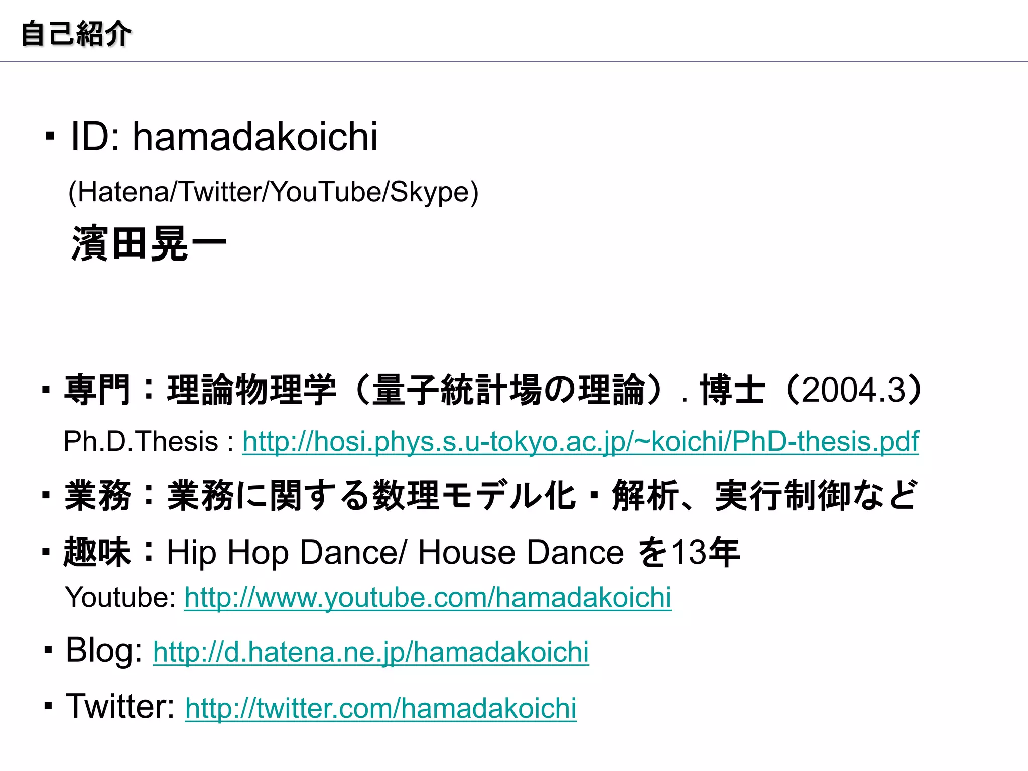 自己紹介


・ID: hamadakoichi
  (Hatena/Twitter/YouTube/Skype)
  濱田晃一


・専門：理論物理学（量子統計場の理論）. 博士（2004.3）
  Ph.D.Thesis : http://hosi.phys.s.u-tokyo.ac.jp/~koichi/PhD-thesis.pdf
・業務：業務に関する数理モデル化・解析、実行制御など
・趣味：Hip Hop Dance/ House Dance を13年
  Youtube: http://www.youtube.com/hamadakoichi
・Blog: http://d.hatena.ne.jp/hamadakoichi
・Twitter: http://twitter.com/hamadakoichi
 