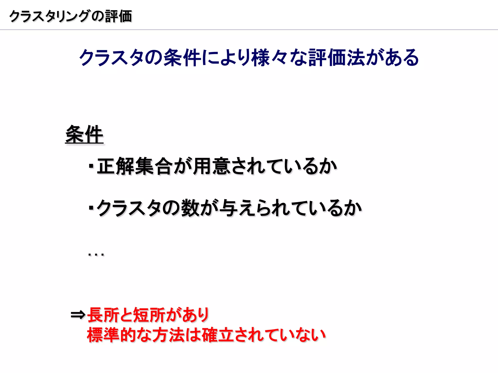 クラスタリングの評価


     クラスタの条件により様々な評価法がある


    条件
      ・正解集合が用意されているか

      ・クラスタの数が与えられているか

      …


    ⇒長所と短所があり
     標準的な方法は確立されていない
 