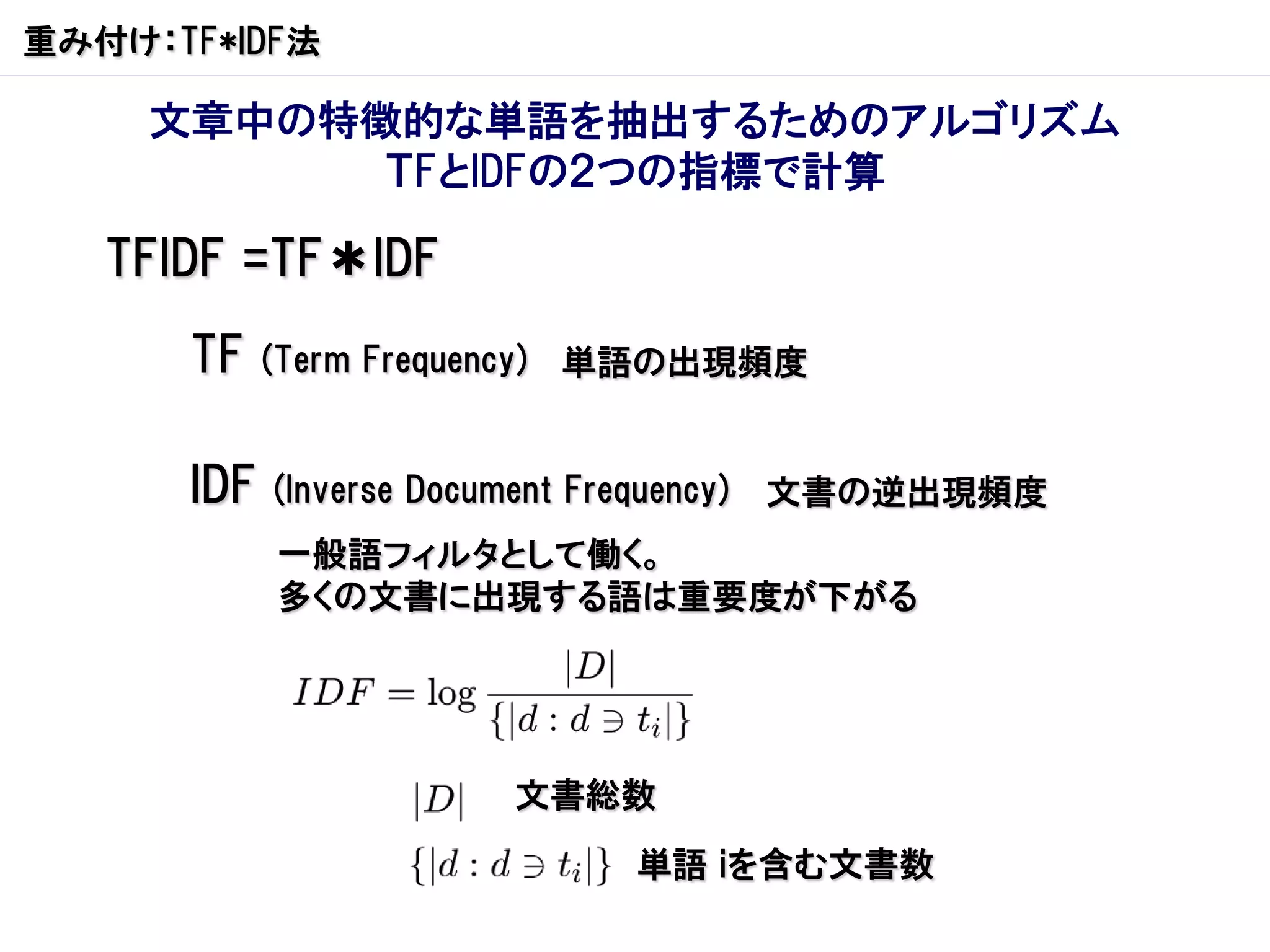 重み付け：TF*IDF法

     文章中の特徴的な単語を抽出するためのアルゴリズム
           ＴFとIDFの２つの指標で計算

   TFIDF =TF＊IDF
      TF    (Term Frequency) 単語の出現頻度


      IDF   (Inverse Document Frequency)   文書の逆出現頻度
            一般語フィルタとして働く。
            多くの文書に出現する語は重要度が下がる




                          文書総数
                                  単語 iを含む文書数
 