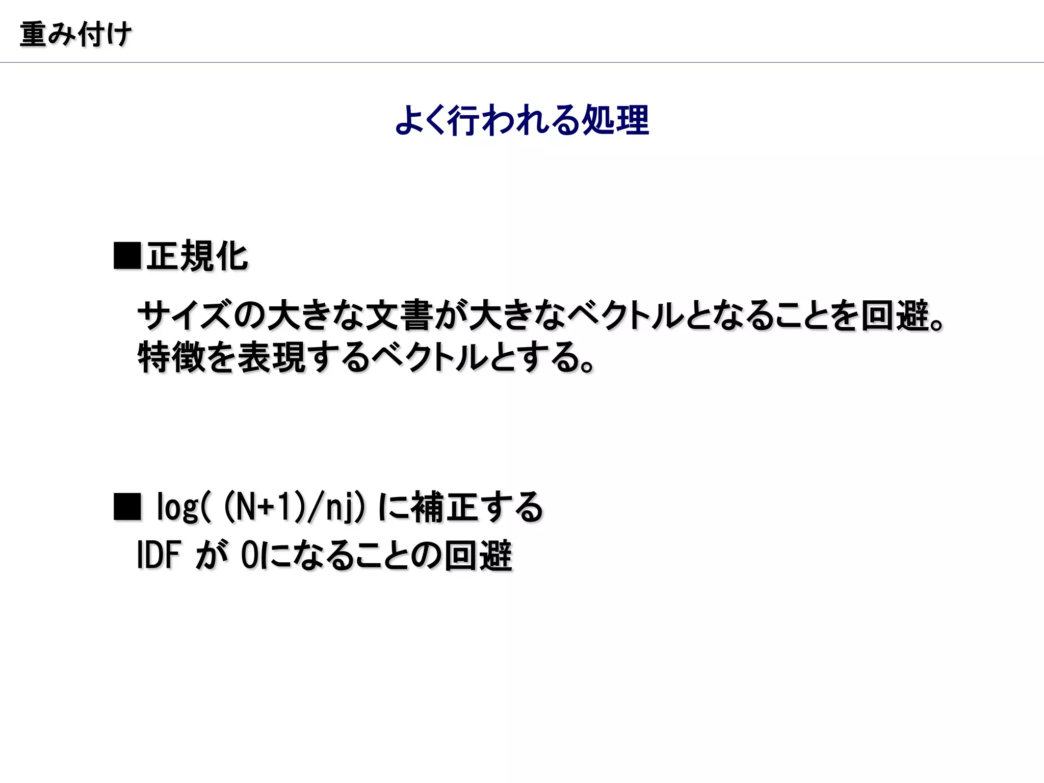 重み付け


                 よく行われる処理


   ■正規化
       サイズの大きな文書が大きなベクトルとなることを回避。
       特徴を表現するベクトルとする。



   ■ log( (N+1)/nj) に補正する
    IDF が 0になることの回避
 