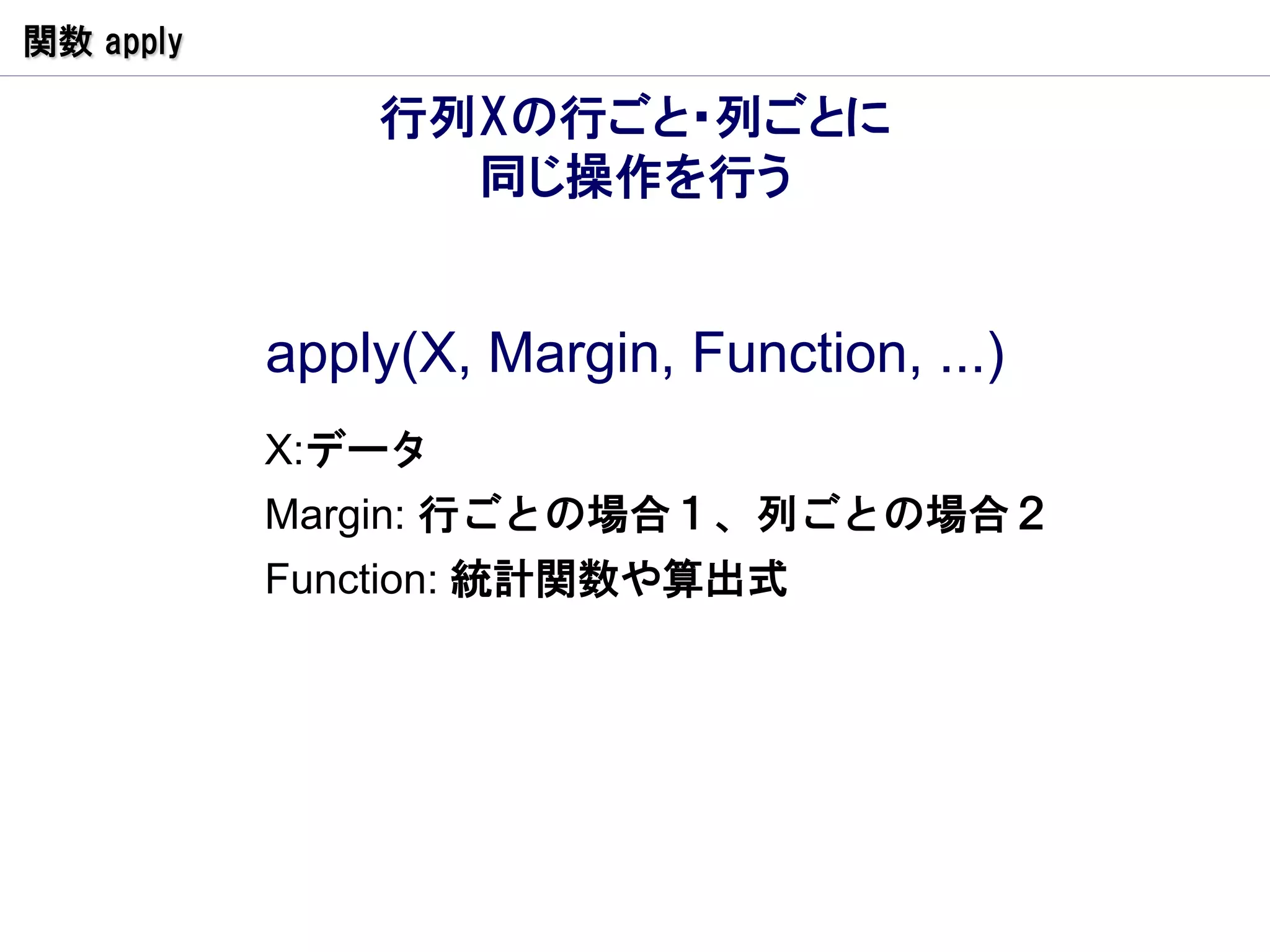 関数 apply

               行列Xの行ごと・列ごとに
                 同じ操作を行う


           apply(X, Margin, Function, ...)
           X:データ
           Margin: 行ごとの場合１、列ごとの場合２
           Function: 統計関数や算出式
 