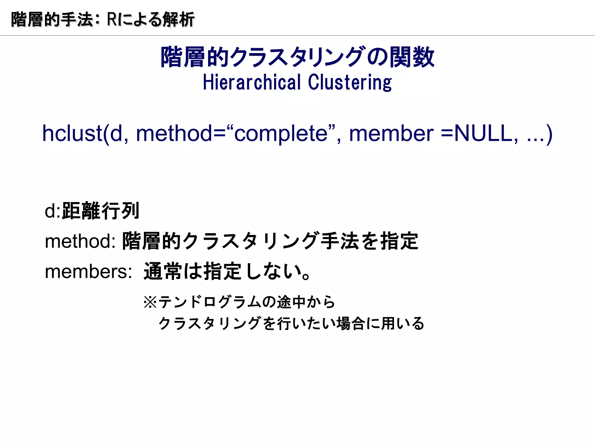 階層的手法： Rによる解析

            階層的クラスタリングの関数
                Hierarchical Clustering

  hclust(d, method=“complete”, member =NULL, ...)


  d:距離行列
  method: 階層的クラスタリング手法を指定
  members: 通常は指定しない。
           ※テンドログラムの途中から
            クラスタリングを行いたい場合に用いる
 