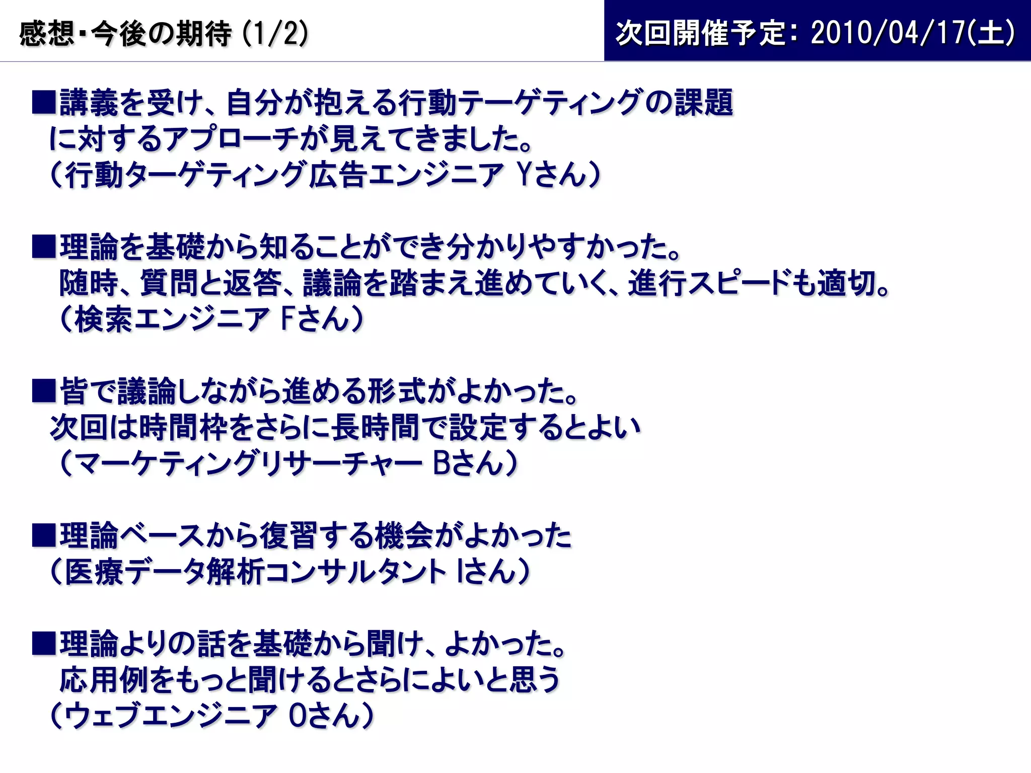 感想・今後の期待 (1/2)          次回開催予定： 2010/04/17(土)

■講義を受け、自分が抱える行動テーゲティングの課題
 に対するアプローチが見えてきました。
 （行動ターゲティング広告エンジニア Yさん）

■理論を基礎から知ることができ分かりやすかった。
 随時、質問と返答、議論を踏まえ進めていく、進行スピードも適切。
 （検索エンジニア Fさん）

■皆で議論しながら進める形式がよかった。
 次回は時間枠をさらに長時間で設定するとよい
 （マーケティングリサーチャー Bさん）

■理論ベースから復習する機会がよかった
 （医療データ解析コンサルタント Iさん）

■理論よりの話を基礎から聞け、よかった。
  応用例をもっと聞けるとさらによいと思う
 （ウェブエンジニア Oさん）
 