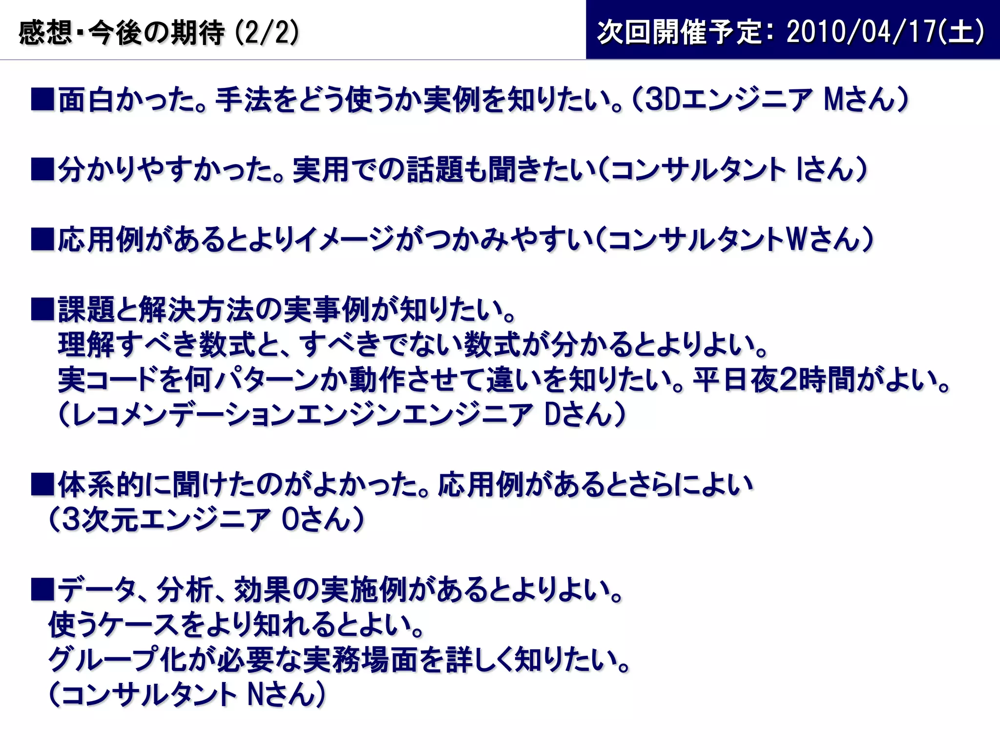 感想・今後の期待 (2/2)         次回開催予定： 2010/04/17(土)

■面白かった。手法をどう使うか実例を知りたい。（３Dエンジニア Mさん）

■分かりやすかった。実用での話題も聞きたい（コンサルタント Iさん）

■応用例があるとよりイメージがつかみやすい（コンサルタントWさん）

■課題と解決方法の実事例が知りたい。
 理解すべき数式と、すべきでない数式が分かるとよりよい。
 実コードを何パターンか動作させて違いを知りたい。平日夜２時間がよい。
 （レコメンデーションエンジンエンジニア Dさん）

■体系的に聞けたのがよかった。応用例があるとさらによい
 （３次元エンジニア Oさん）

■データ、分析、効果の実施例があるとよりよい。
 使うケースをより知れるとよい。
 グループ化が必要な実務場面を詳しく知りたい。
 （コンサルタント Nさん)
 