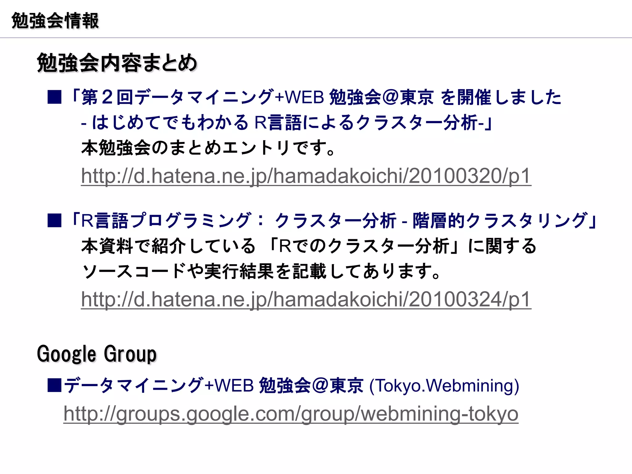 勉強会情報

 勉強会内容まとめ
 ■「第２回データマイニング+WEB 勉強会＠東京 を開催しました
   - はじめてでもわかる R言語によるクラスター分析-」
   本勉強会のまとめエントリです。
     http://d.hatena.ne.jp/hamadakoichi/20100320/p1

 ■「R言語プログラミング： クラスター分析 - 階層的クラスタリング」
   本資料で紹介している 「Rでのクラスター分析」に関する
   ソースコードや実行結果を記載してあります。
     http://d.hatena.ne.jp/hamadakoichi/20100324/p1

 Google Group
 ■データマイニング+WEB 勉強会＠東京 (Tokyo.Webmining)
   http://groups.google.com/group/webmining-tokyo
 