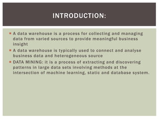  A data warehouse is a process for collecting and managing
data from varied sources to provide meaningful business
insight
 A data warehouse is typically used to connect and analyse
business data and heterogeneous source
 DATA MINING: it is a process of extracting and discovering
patterns in large data sets involving methods at the
intersection of machine learning, static and database system.
INTRODUCTION:
 