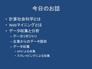 今日のお話
• 計算社会科学とは
• Webマイニングとは
• データ収集と分析
– データリポジトリ
– 企業からのデータ提供
– データ収集
• APIによる収集
• スクレイピングによる収集
 