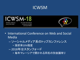 ICWSM
• International Conference on Web and Social
Media
– ソーシャルメディア系のトップカンファレンス
• 採択率20%程度
– 2018年はスタンフォード
• 毎年マレーシアで開かれる同名の別会議有り
 