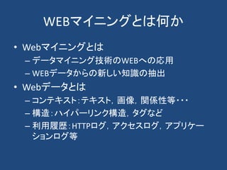 WEBマイニングとは何か
• Webマイニングとは
– データマイニング技術のWEBへの応用
– WEBデータからの新しい知識の抽出
• Webデータとは
– コンテキスト：テキスト，画像，関係性等・・・
– 構造：ハイパーリンク構造，タグなど
– 利用履歴：HTTPログ，アクセスログ，アプリケー
ションログ等
 
