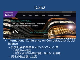 IC2S2
• International Conference on Computational Social
Science
– 計算社会科学学会メインカンファレンス
• 採択率80%程度
• 計算社会科学の最新情報に触れるには最適
– 同名の偽会議に注意
 
