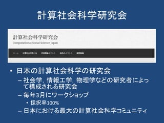 計算社会科学研究会
• 日本の計算社会科学の研究会
– 社会学，情報工学，物理学などの研究者によっ
て構成される研究会
– 毎年3月にワークショップ
• 採択率100%
– 日本における最大の計算社会科学コミュニティ
 