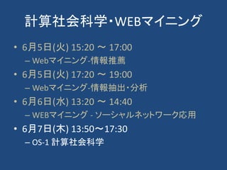 計算社会科学・WEBマイニング
• 6月5日(火) 15:20 〜 17:00
– Webマイニング-情報推薦
• 6月5日(火) 17:20 〜 19:00
– Webマイニング-情報抽出・分析
• 6月6日(水) 13:20 〜 14:40
– WEBマイニング - ソーシャルネットワーク応用
• 6月7日(木) 13:50～17:30
– OS-1 計算社会科学
 